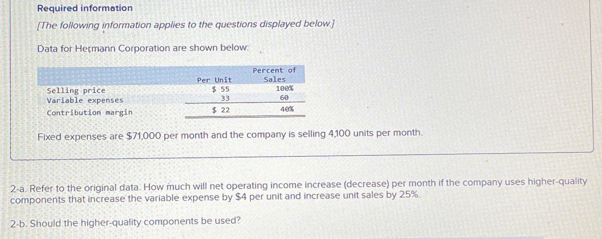 Required information
[The following information applies to the questions displayed below.]
Data for Hermann Corporation are shown below:
Selling price
Variable expenses
Contribution margin.
Per Unit
$ 55
33
Percent of
Sales
100%
60
$ 22
40%
Fixed expenses are $71,000 per month and the company is selling 4,100 units per month.
2-a. Refer to the original data. How much will net operating income increase (decrease) per month if the company uses higher-quality
components that increase the variable expense by $4 per unit and increase unit sales by 25%.
2-b. Should the higher-quality components be used?