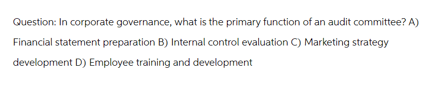 Question: In corporate governance, what is the primary function of an audit committee? A)
Financial statement preparation B) Internal control evaluation C) Marketing strategy
development D) Employee training and development