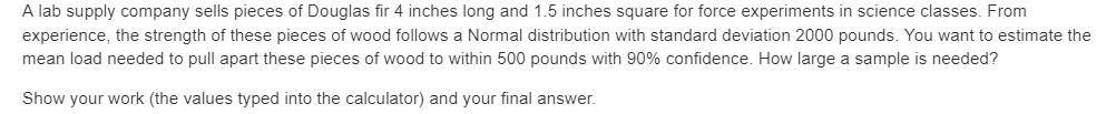 A lab supply company sells pieces of Douglas fir 4 inches long and 1.5 inches square for force experiments in science classes. From
experience, the strength of these pieces of wood follows a Normal distribution with standard deviation 2000 pounds. You want to estimate the
mean load needed to pull apart these pieces of wood to within 500 pounds with 90% confidence. How large a sample is needed?
Show your work (the values typed into the calculator) and your final answer.
