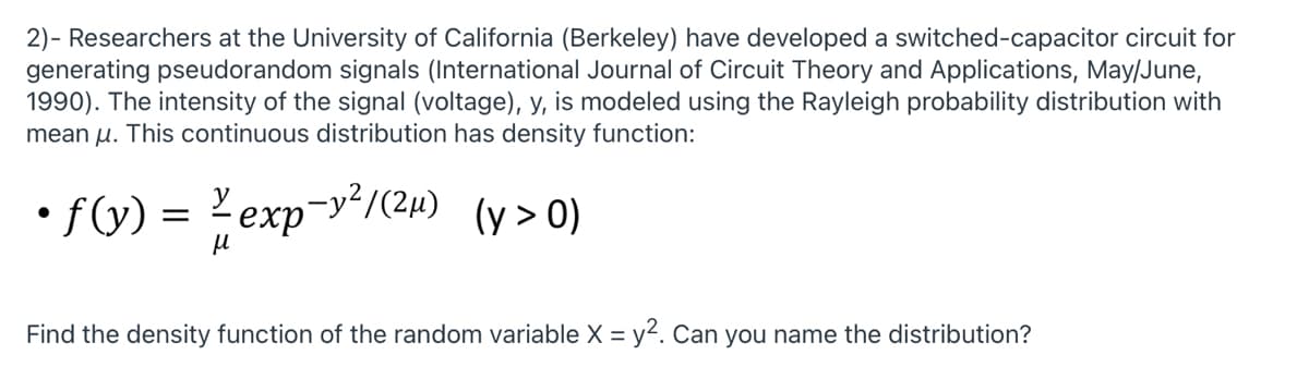 2)- Researchers at the University of California (Berkeley) have developed a switched-capacitor circuit for
generating pseudorandom signals (International Journal of Circuit Theory and Applications, May/June,
1990). The intensity of the signal (voltage), y, is modeled using the Rayleigh probability distribution with
mean u. This continuous distribution has density function:
• f(y) = exp-yʻ/(2µ) (y> 0)
Find the density function of the random variable X = y2. Can you name the distribution?
