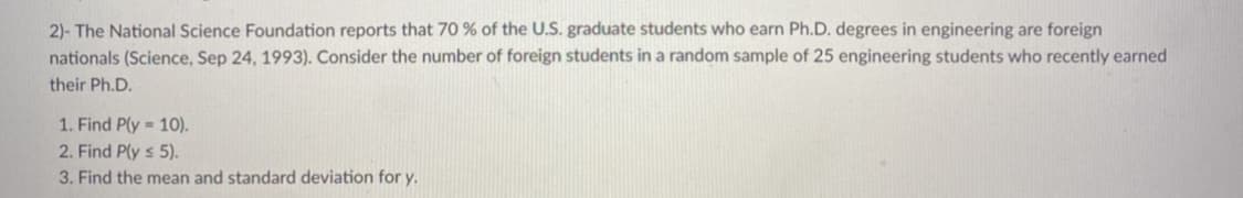 2)- The National Science Foundation reports that 70 % of the U.S. graduate students who earn Ph.D. degrees in engineering are foreign
nationals (Science, Sep 24, 1993). Consider the number of foreign students in a random sample of 25 engineering students who recently earned
their Ph.D.
1. Find P(y = 10).
2. Find Ply s 5).
3. Find the mean and standard deviation for y.
