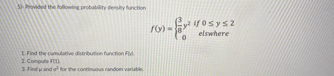 5)- Provided the following probability density function
fG) = {8-
= gy2 if 0s ys 2
elswhere
1. Find the cumulative distribution function F(y).
2. Compute F(1).
3. Find u and o² for the continuous random variable.
