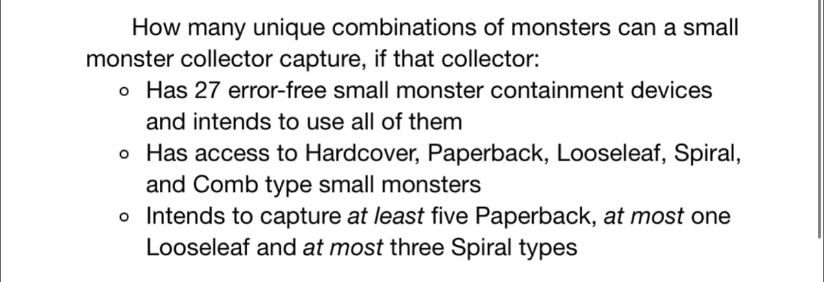 How many unique combinations of monsters can a small
monster collector capture, if that collector:
o Has 27 error-free small monster containment devices
and intends to use all of them
o Has access to Hardcover, Paperback, Looseleaf, Spiral,
and Comb type small monsters
o Intends to capture at least five Paperback, at most one
Looseleaf and at most three Spiral types