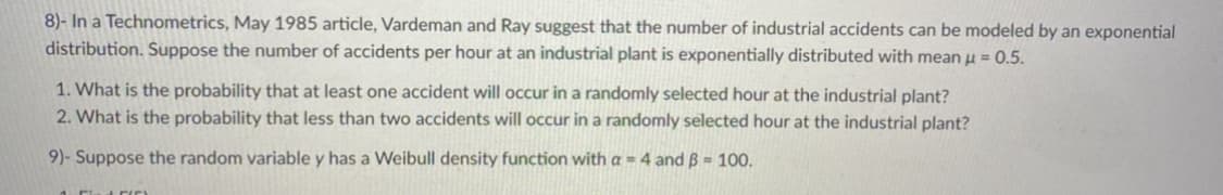 8)- In a Technometrics, May 1985 article, Vardeman and Ray suggest that the number of industrial accidents can be modeled by an exponential
distribution. Suppose the number of accidents per hour at an industrial plant is exponentially distributed with mean u = 0.5.
1. What is the probability that at least one accident will occur in a randomly selected hour at the industrial plant?
2. What is the probability that less than two accidents will occur in a randomly selected hour at the industrial plant?
9)- Suppose the random variable y has a Weibull density function with a = 4 and B = 100,
