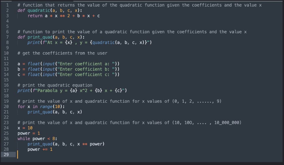 # function that returns the value of the quadratic function given the coefficients and the value x
def quadratic(a, b, c, x):
return a * x ** 2 + b * x + C
1
2
3
# function to print the value of a quadratic function given the coefficients and the value x
def print_quad(a, b, c, x):
print(f"At x = {x} , y = {quadratic(a, b, c, x)}")
7
9.
10
# get the coefficients from the user
11
a = float(input("Enter coefficient a: "))
b = float(input("Enter coefficient b: "))
C = float(input("Enter coefficient c: "))
12
13
14
15
16
17
# print the quadratic equation
print(f"Parabola y = {a} x^2 + {b} x + {c}")
18
# print the value of x and quadratic function for x values of (0, 1, 2, ......, 9)
for x in range(10):
print_quad(a, b, c, x)
19
20
21
22
# print the value of x and quadratic function for x values of (10, 100, .... , 10_000_000)
X = 10
23
24
25
26
27
power = 1
while power < 8:
print_quad(a, b, c, x ** power)
28
power += 1
29
