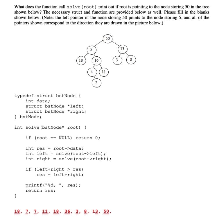 What does the function call solve (root) print out if root is pointing to the node storing 50 in the tree
shown below? The necessary struct and function are provided below as well. Please fill in the blanks
shown below. (Note: the left pointer of the node storing 50 points to the node storing 5, and all of the
pointers shown correspond to the direction they are drawn in the picture below.)
50
13
18
16
3
11
typedef struct bstNode {
int data;
struct bstNode *left;
struct bstNode *right;
} bstNode;
int solve (bstNode* root) {
if (root
== NULL) return 0;
= root->data;
int left = solve (root->left);
int right = solve (root->right);
int res =
if (left+right > res)
res = left+right;
printf ("%d, ", res);
return res;
18, 7, 7, 11, 18, 36, 3, 8, 13, 50,
