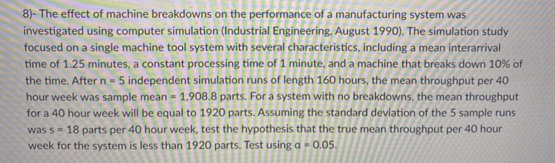 8)- The effect of machine breakdowns on the performance of a manufacturing system was
investigated using computer simulation (Industrial Engineering, August 1990). The simulation study
focused on a single machine tool system with several characteristics, including a mean interarrival
time of 1.25 minutes, a constant processing time of 1 minute, and a machine that breaks down 10% of
the time. Aftern = 5 independent simulation runs of length 160 hours, the mean throughput per 40
hour week was sample mean = 1,908.8 parts. For a system with no breakdowns, the mean throughput
for a 40 hour week will be equal to 1920 parts. Assuming the standard deviation of the 5 sample runs
was s = 18 parts per 40 hour week, test the hypothesis that the true mean throughput per 40 hour
week for the system is less than 1920 parts. Test using a = 0.05.
