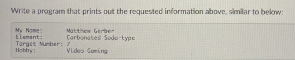 Write a program that prints out the requested information above, similar to below:
My Name:
Element:
Matthew Gerber
Carbonated Soda-type
Target Number: 7
Hobby:
Video Gaming
