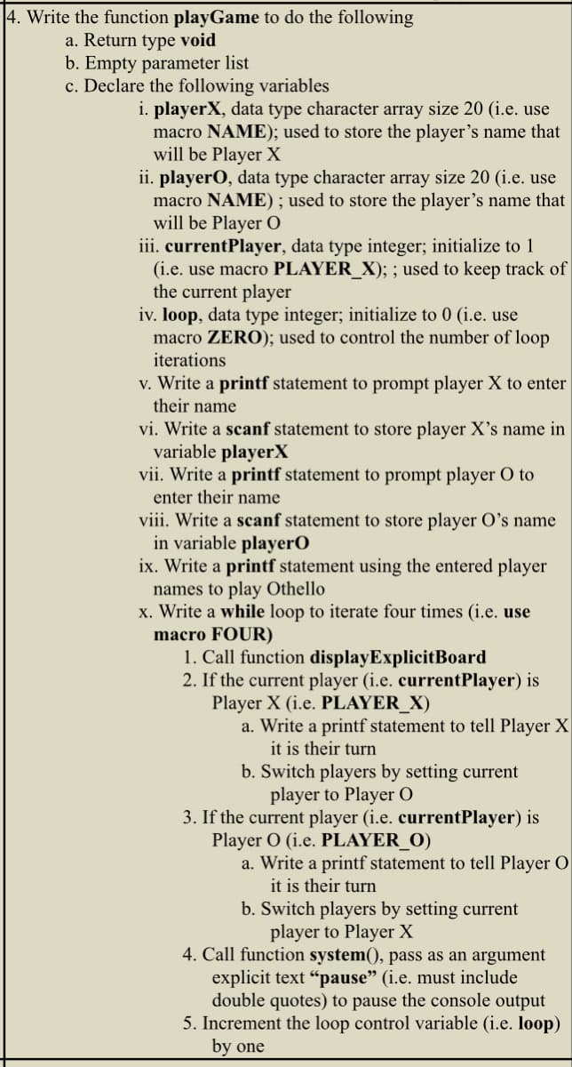 4. Write the function playGame to do the following
a. Return type void
b. Empty parameter list
c. Declare the following variables
i. playerX, data type character array size 20 (i.e. use
macro NAME); used to store the player's name that
will be Player X
ii. playerO, data type character array size 20 (i.e. use
macro NAME); used to store the player's name that
will be Player O
iii. currentPlayer, data type integer; initialize to 1
(i.e. use macro PLAYER_X); ; used to keep track of
the current player
iv. loop, data type integer; initialize to 0 (i.e. use
macro ZERO); used to control the number of loop
iterations
v. Write a printf statement to prompt player X to enter
their name
vi. Write a scanf statement to store player X's name in
variable playerX
vii. Write a printf statement to prompt player O to
enter their name
viii. Write a scanf statement to store player O's name
in variable playerO
ix. Write a printf statement using the entered player
names to play Othello
x. Write a while loop to iterate four times (i.e. use
macro FOUR)
1. Call function display ExplicitBoard
2. If the current player (i.e. currentPlayer) is
Player X (i.e. PLAYER_X)
a. Write a printf statement to tell Player X
it is their turn
b. Switch players by setting current
player to Player O
3. If the current player (i.e. currentPlayer) is
Player O (i.e. PLAYER_O)
a. Write a printf statement to tell Player O
it is their turn
b. Switch players by setting current
player to Player X
4. Call function system(), pass as an argument
explicit text "pause" (i.e. must include
double quotes) to pause the console output
5. Increment the loop control variable (i.e. loop)
by one