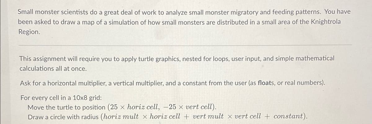 Small monster scientists do a great deal of work to analyze small monster migratory and feeding patterns. You have
been asked to draw a map of a simulation of how small monsters are distributed in a small area of the Knightrola
Region.
This assignment will require you to apply turtle graphics, nested for loops, user input, and simple mathematical
calculations all at once.
Ask for a horizontal multiplier, a vertical multiplier, and a constant from the user (as floats, or real numbers).
For every cell in a 10x8 grid:
Move the turtle to position (25 × horiz cell, -25 × vert cell).
Draw a circle with radius (horiz mult x horiz cell + vert mult × vert cell + constant).
