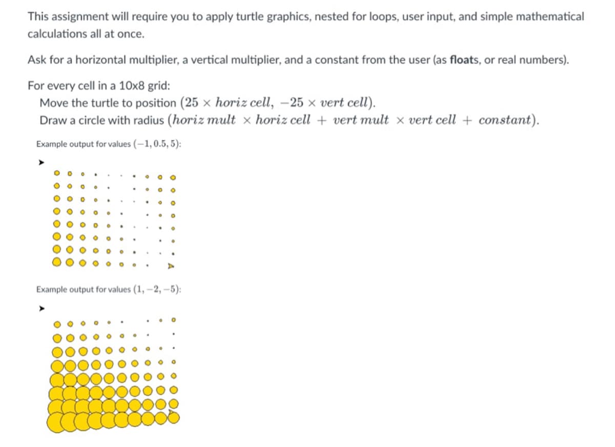 This assignment will require you to apply turtle graphics, nested for loops, user input, and simple mathematical
calculations all at once.
Ask for a horizontal multiplier, a vertical multiplier, and a constant from the user (as floats, or real numbers).
For every cell in a 10x8 grid:
Move the turtle to position (25 x horiz cell, -25 x vert cell).
Draw a circle with radius (horiz mult x horiz cell + vert mult x vert cell + constant).
Example output for values (-1, 0.5, 5):
Example output for values (1, –2, -5):
