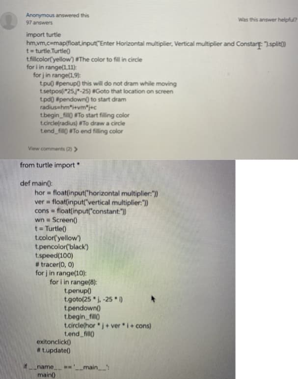 Anonymous answered this
97 answers
Was this answer helpful?
import turtle
hm,vm.c=map(float,input("Enter Horizontal multiplier, Vertical multiplier and Constart: ".split)
t= turtle.Turtle)
tfillcolor(yellow) #The color to fill in circle
for i in range(1,11):
for j in range(1,9):
tpu) #penup0 this will do not dram while moving
t.setpos(i*25j"-25) #Goto that location on screen
tpd0) #pendown) to start dram
radius-hm*i+vm*j+c
tbegin_fill) #To start filling color
t.circle(radius) #To draw a circle
tend fill) #To end filling color
View comments (2) >
from turtle import*
def main():
hor float(input("horizontal multiplier:"))
ver = float(input("vertical multiplier:"))
cons = float(input("constant:")
wn = Screen()
%3D
t = Turtle()
t.color('yellow)
t.pencolor('black')
t.speed(100)
# tracer(0, 0)
for j in range(10):
for i in range(8):
t.penup()
t.goto(25 " j, -25 * i)
t.pendown()
t.begin_fill)
t.circle(hor j+ ver i+ cons)
t.end fill)
exitonclick()
#tupdate()
if name
=='_main:
main()
