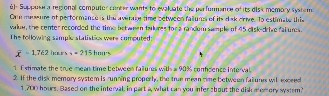 6)- Suppose a regional computer center wants to evaluate the performance of its disk memory system.
One measure of performance is the average time between failures of its disk drive. To estimate this
value, the center recorded the time between failures for a random sample of 45 disk-drive failures.
The following sample statistics were computed:
= 1,762 hours s = 215 hours
1. Estimate the true mean time between failures with a 90% confidence interval.
2. If the disk memory system is running properly, the true mean time between failures will exceed
1,700 hours. Based on the interval, in part a, what can you infer about the disk memory system?
