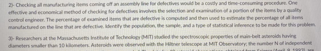 2)- Checking all manufacturing items coming off an assembly line for defectives would be a costly and time-consuming procedure. One
effective and economical method of checking for defectives involves the selection and examination of a portion of the items by a quality
control engineer. The percentage of examined items that are defective is computed and then used to estimate the percentage of all items
manufactured on the line that are defective. lIdentify the population, the sample, and a type of statistical inference to be made for this problem.
3)- Researchers at the Massachusetts Institute of Technology (MIT) studied the spectroscopic properties of main-belt asteroids having
diameters smaller than 10 kilometers. Asteroids were observed with the Hiltner telescope at MIT Observatory; the number N of independent
Scionce (Opril 9 1993) are
