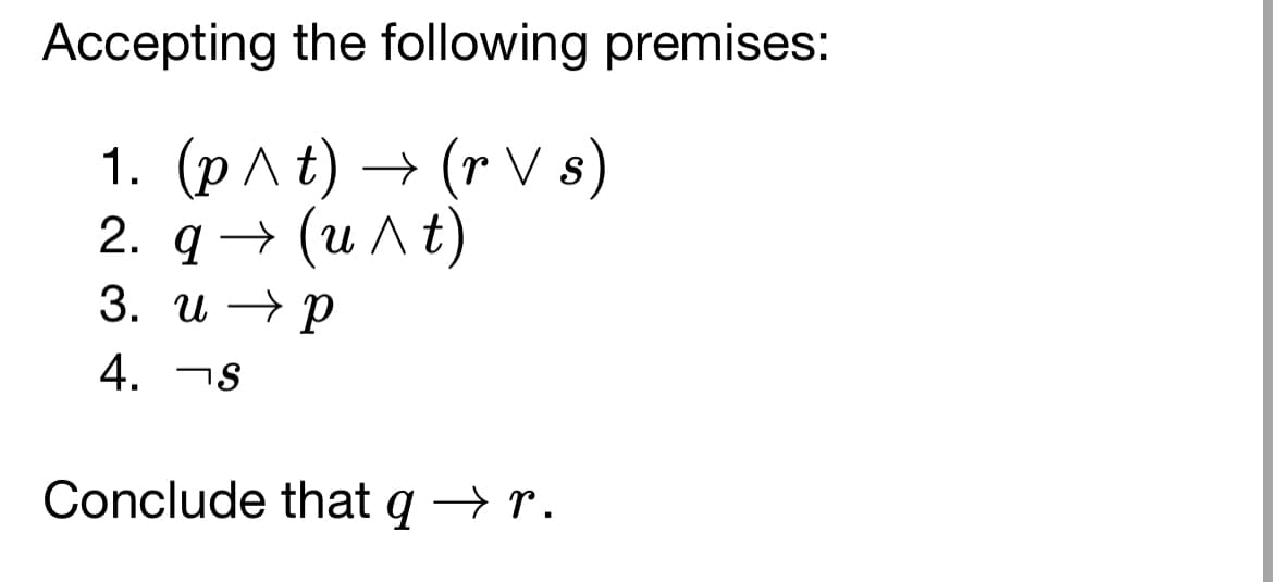 Accepting the following premises:
1. (p ^t) → (r V s)
2. q→ (u^t)
3. up
4. S
Conclude that q → r.