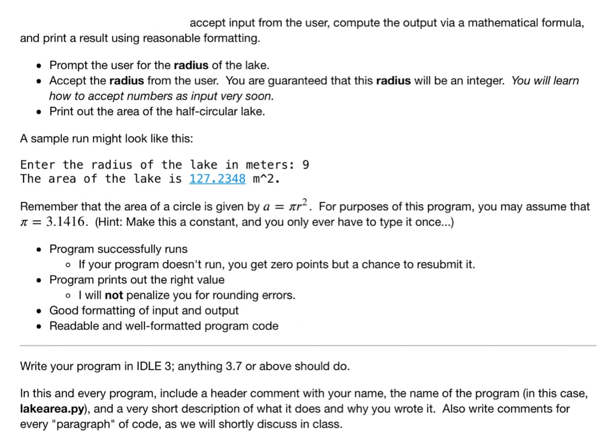 accept input from the user, compute the output via a mathematical formula,
and print a result using reasonable formatting.
• Prompt the user for the radius of the lake.
Accept the radius from the user. You are guaranteed that this radius will be an integer. You will learn
how to accept numbers as input very soon.
• Print out the area of the half-circular lake.
A sample run might look like this:
Enter the radius of the lake in meters: 9
The area of the lake is 127.2348 m^2.
Remember that the area of a circle is given by a = Tr
tr. For purposes of this program, you may assume that
T = 3.1416. (Hint: Make this a constant, and you only ever have to type it once...)
Program successfully runs
o If your program doesn't run, you get zero points but a chance to resubmit it.
• Program prints out the right value
o I will not penalize you for rounding errors.
• Good formatting of input and output
• Readable and well-formatted program code
Write your program in IDLE 3; anything 3.7 or above should do.
In this and every program, include a header comment with your name, the name of the program (in this case,
lakearea.py), and a very short description of what it does and why you wrote it. Also write comments for
every "paragraph" of code, as we will shortly discuss in class.
