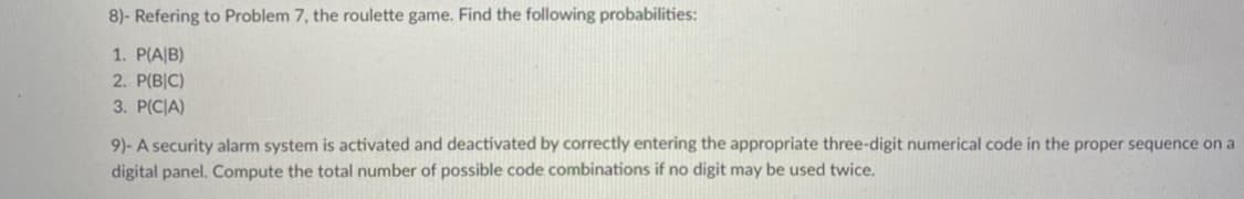 8)- Refering to Problem 7, the roulette game. Find the following probabilities:
1. P(A|B)
2. P(B|C)
3. P(C|A)
9)- A security alarm system is activated and deactivated by correctly entering the appropriate three-digit numerical code in the proper sequence on a
digital panel. Compute the total number of possible code combinations if no digit may be used twice.
