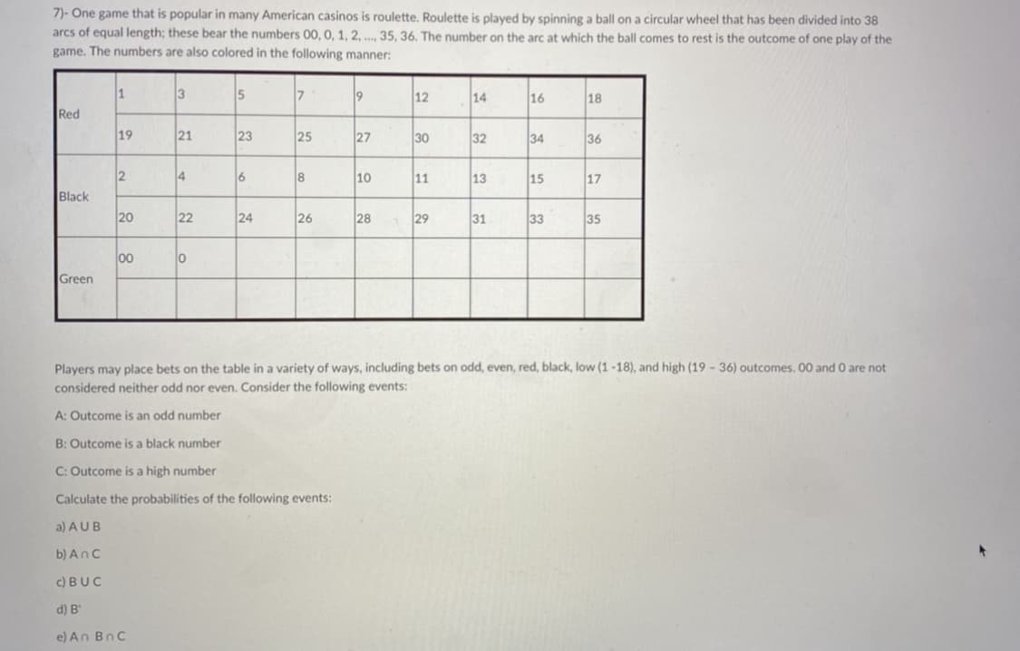 7)- One game that is popular in many American casinos is roulette. Roulette is played by spinning a ball on a circular wheel that has been divided into 38
arcs of equal length; these bear the numbers 00, 0, 1, 2, . 35, 36. The number on the arc at which the ball comes to rest is the outcome of one play of the
game. The numbers are also colored in the following manner:
3
15
7
19
12
14
16
18
Red
19
21
23
25
27
30
32
34
36
2
4
6
18
10
11
13
15
17
Black
20
22
24
26
28
29
31
33
35
00
Green
Players may place bets on the table in a variety of ways, including bets on odd, even, red, black, low (1 -18), and high (19 - 36) outcomes. 00 and 0 are not
considered neither odd nor even. Consider the following events:
A: Outcome is an odd number
B: Outcome is a black number
C: Outcome is a high number
Calculate the probabilities of the following events:
a) AUB
b) AnC
c) BUC
d) B'
e) An BnC
