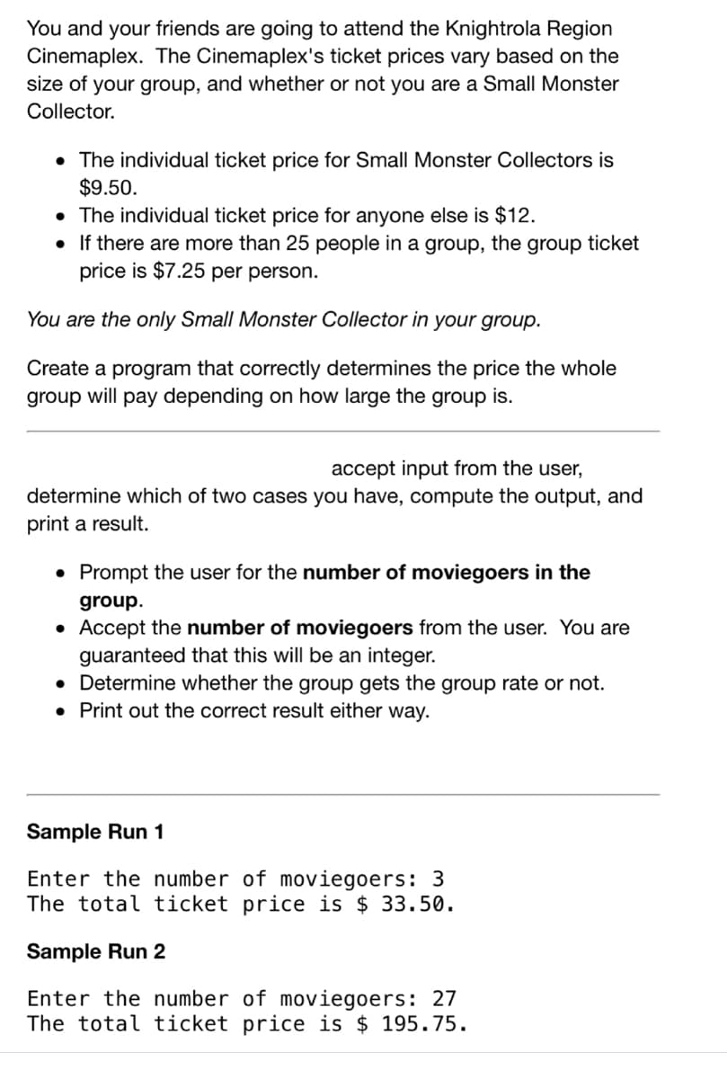 You and your friends are going to attend the Knightrola Region
Cinemaplex. The Cinemaplex's ticket prices vary based on the
size of your group, and whether or not you are a Small Monster
Collector.
• The individual ticket price for Small Monster Collectors is
$9.50.
• The individual ticket price for anyone else is $12.
• If there are more than 25 people in a group, the group ticket
price is $7.25 per person.
You are the only Small Monster Collector in your group.
Create a program that correctly determines the price the whole
group will pay depending on how large the group is.
accept input from the user,
determine which of two cases you have, compute the output, and
print a result.
Prompt the user for the number of moviegoers in the
group.
Accept the number of moviegoers from the user. You are
guaranteed that this will be an integer.
• Determine whether the group gets the group rate or not.
• Print out the correct result either way.
Sample Run 1
Enter the number of moviegoers: 3
The total ticket price is $ 33.50.
Sample Run 2
Enter the number of moviegoers: 27
The total ticket price is $ 195.75.
