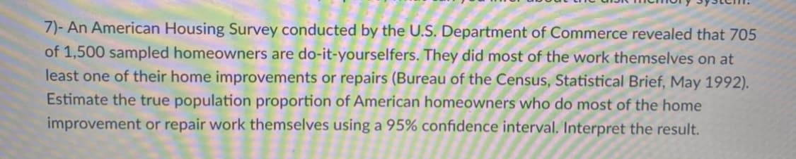 7)- An American Housing Survey conducted by the U.S. Department of Commerce revealed that 705
of 1,500 sampled homeowners are do-it-yourselfers. They did most of the work themselves on at
least one of their home improvements or repairs (Bureau of the Census, Statistical Brief, May 1992).
Estimate the true population proportion of American homeowners who do most of the home
improvement or repair work themselves using a 95% confidence interval. Interpret the result.
