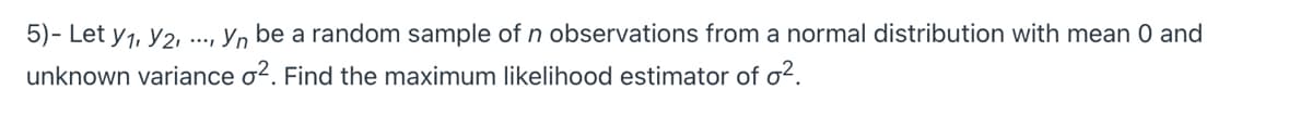 5)- Let y1, Y2,
..., Yn be a random sample of n observations from a normal distribution with mean 0 and
unknown variance o?. Find the maximum likelihood estimator of o?.
