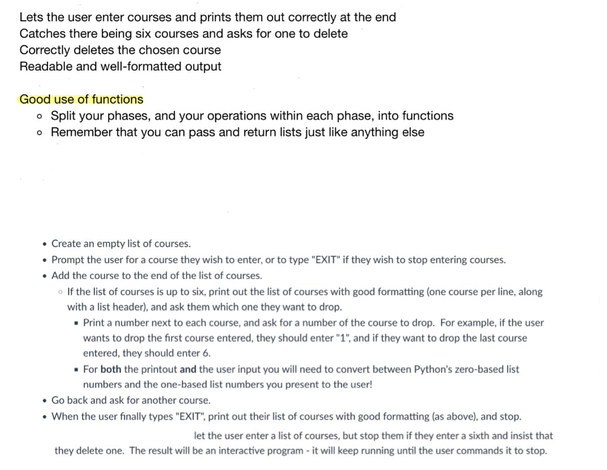 Lets the user enter courses and prints them out correctly at the end
Catches there being six courses and asks for one to delete
Correctly deletes the chosen course
Readable and well-formatted output
Good use of functions
o Split your phases, and your operations within each phase, into functions
o Remember that you can pass and return lists just like anything else
• Create an empty list of courses.
• Prompt the user for a course they wish to enter, or to type "EXIT" if they wish to stop entering courses.
• Add the course to the end of the list of courses.
o If the list of courses is up to six, print out the list of courses with good formatting (one course per line, along
with a list header), and ask them which one they want to drop.
• Print a number next to each course, and ask for a number of the course to drop. For example, if the user
wants to drop the first course entered, they should enter "1", and if they want to drop the last course
entered, they should enter 6.
· For both the printout and the user input you will need to convert between Python's zero-based list
numbers and the one-based list numbers you present to the user!
• Go back and ask for another course.
• When the user finally types "EXIT", print out their list of courses with good formatting (as above), and stop.
let the user enter a list of courses, but stop them if they enter a sixth and insist that
they delete one. The result will be an interactive program - it will keep running until the user commands it to stop.
