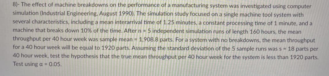 8)- The effect of machine breakdowns on the performance of a manufacturing system was investigated using computer
simulation (Industrial Engineering, August 1990). The simulation study focused on a single machine tool system with
several characteristics, including a mean interarrival time of 1.25 minutes, a constant processing time of 1 minute, and a
machine that breaks down 10% of the time. After n = 5 independent simulation runs of length 160 hours, the mean
throughput per 40 hour week was sample mean = 1,908.8 parts. For a system with no breakdowns, the mean throughput
for a 40 hour week will be equal to 1920 parts. Assuming the standard deviation of the 5 sample runs was s = 18 parts per
40 hour week, test the hypothesis that the true mean throughput per 40 hour week for the system is less than 1920 parts.
Test using a = 0.05.
