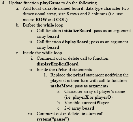 4. Update function playGame to do the following
a. Add local variable named board, data type character two-
dimensional array, size 8 rows and 8 columns (i.e. use
macro ROW and COL)
b. Before the while loop
i. Call function initializeBoard; pass as an argument
array board
ii.
Call function displayBoard; pass as an argument
array board
c. Inside the while loop
i. Comment out or delete call to function
display ExplicitBoard
ii. Inside the if/else if statements
1. Replace the printf statement notifying the
player it is their turn with call to function
makeMove; pass as arguments
a. Character array of player's name
(i.e. playerX or playerO)
b. Variable currentPlayer
c. 2-d array board
iii. Comment out or delete function call
system("pause")