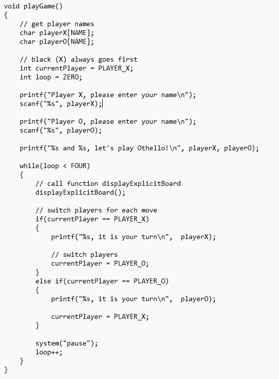 void playGame()
{
}
// get player names
char playerX [NAME];
char player0 [NAME];
// black (X) always goes first
int currentPlayer PLAYER_X;
int loop = ZERO;
printf("Player X, please enter your name\n");
scanf("%s", playerX);|
=
printf("Player 0, please enter your name\n");
scanf("%s", player0);
printf("%s and %s, let's play Othello!\n", playerX, player0);
while(loop < FOUR)
{
}
// call function display ExplicitBoard
display ExplicitBoard();
// switch players for each move
if (currentPlayer
PLAYER_X)
{
printf("%s, it is your turn\n", playerX);
// switch players
currentPlayer
}
=
=
}
else if(currentPlayer
{
system("pause");
loop++;
PLAYER_0;
PLAYER_0)
printf("%s, it is your turn\n", player0);
currentPlayer
PLAYER_X;
=
==