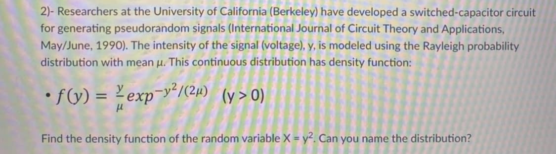 2)- Researchers at the University of California (Berkeley) have developed a switched-capacitor circuit
for generating pseudorandom signals (International Journal of Circuit Theory and Applications,
May/June, 1990). The intensity of the signal (voltage), y, is modeled using the Rayleigh probability
distribution with mean u. This continuous distribution has density function:
• f(y) = 2 exp¬y²/(2µ) (y>O)
%3D
Find the density function of the random variable X = y². Can you name the distribution?
