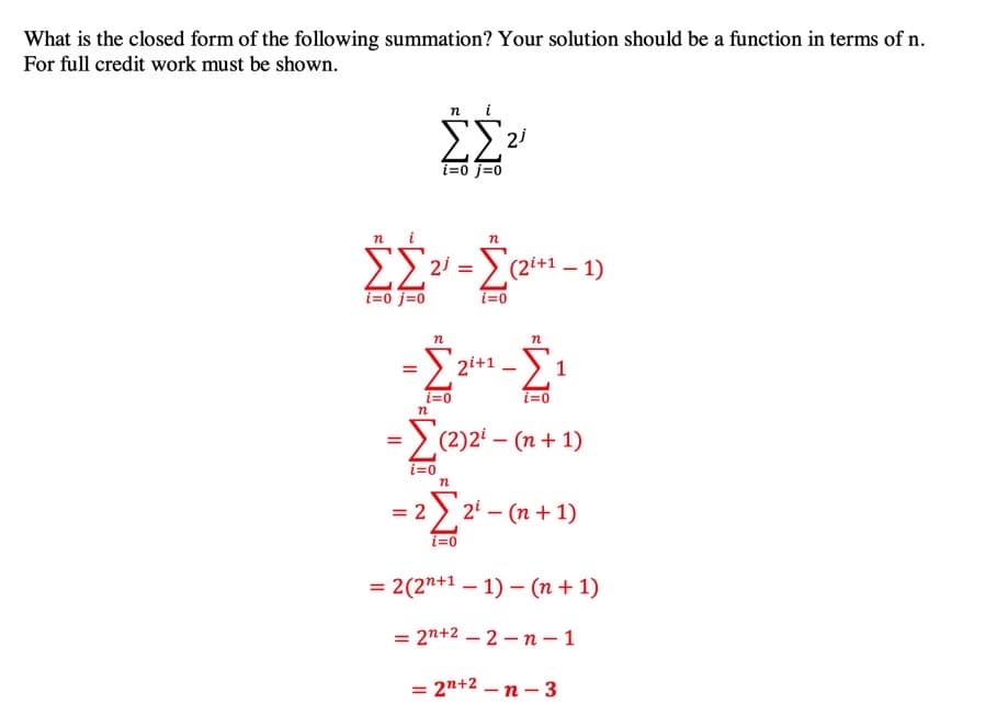 What is the closed form of the following summation? Your solution should be a function in terms of n.
For full credit work must be shown.
n i
ΣΣ
i=0 j=0
EE2 = Ec2*1 – 1)
i=0 j=0
i=0
n
> 2i+1 ->1
i=0
i=0
=>
(2)2 – (n+ 1)
i=0
= 2 ) 2' – (n + 1)
i=0
= 2(2"+1 – 1) – (n + 1)
= 2n+2 – 2 – n – 1
= 2n+2 – n – 3
-
