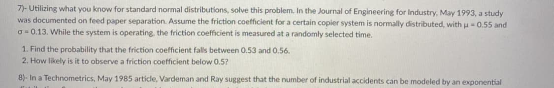 7)- Utilizing what you know for standard normal distributions, solve this problem. In the Journal of Engineering for Industry, May 1993, a study
was documented on feed paper separation. Assume the friction coefficient for a certain copier system is normally distributed, with u = 0.55 and
o = 0.13. While the system is operating, the friction coefficient is measured at a randomly selected time.
1. Find the probability that the friction coefficient falls between 0.53 and 0.56.
2. How likely is it to observe a friction coefficient below 0.5?
8)- In a Technometrics, May 1985 article, Vardeman and Ray suggest that the number of industrial accidents can be modeled by an exponential
