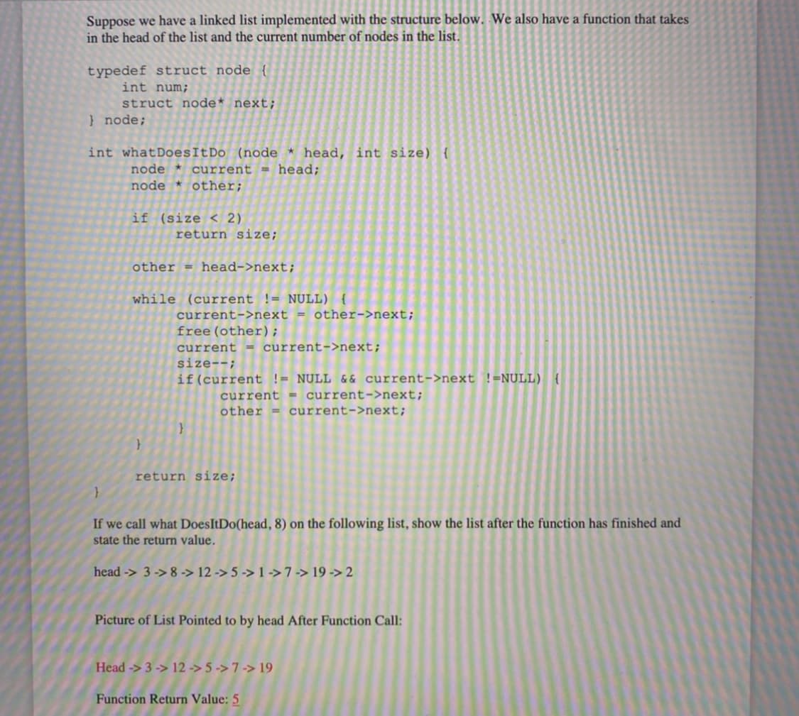 Suppose we have a linked list implemented with the structure below. We also have a function that takes
in the head of the list and the current number of nodes in the list.
typedef struct node {
int num;
struct node* next;
} node;
int whatDoesItDo (node * head, int size) {
node * current = head;
node * other;
if (size < 2)
return size;
other = head->next;
while (current != NULL) {
current->next = other->next;
free (other);
current = current->next;
size--;
if(current != NULL & & current->next !=NULL) {
current = current->next;
other = current->next;
return size;
If we call what DoesItDo(head, 8) on the following list, show the list after the function has finished and
state the return value.
head -> 3 -> 8 -> 12 -> 5 -> 1 ->7 -> 19 -> 2
Picture of List Pointed to by head After Function Call:
Head -> 3 -> 12 -> 5 -> 7 -> 19
Function Return Value: 5
