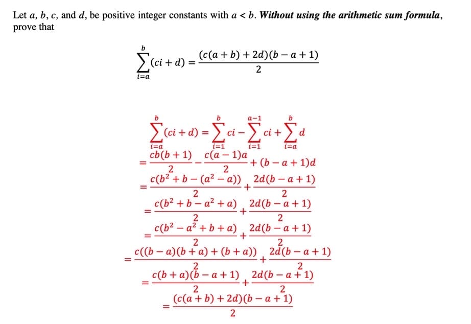 Let a, b, c, and d, be positive integer constants with a < b. Without using the arithmetic sum formula,
prove that
(c(a + b) + 2d) (b – a + 1)
>(ci + d)
%3D
2
i=a
a-1
> (ci + d) =
a+ο -Σά-Σ.
ci –
ci +
d
i=a
i=1
i=1
i=a
cb(b + 1) с(а — 1)а
+ (b – a + 1)d
c(b² + b – (a² – a)) 2d(b – a + 1)
2
2
c(b2 + b – a² +a) , 2d(b – a + 1)
-
2
2
c(b? – a² + b + a) , 2d(b – a + 1)
+
c((b – a)(b + a) + (b + a)) , 2d(b – a + 1)
+
2
2
с (b + a)(b — а+1)
2d(b — а + 1)
+
2
2
(c(a + b) + 2d)(b – a + 1)
2
