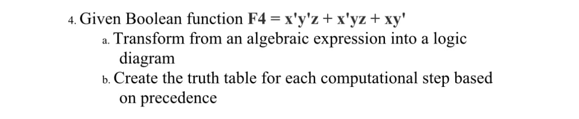 4. Given Boolean function F4 = x'y'z + x'yz + xy'
Transform from an algebraic expression into a logic
diagram
b. Create the truth table for each computational step based
on precedence
a.