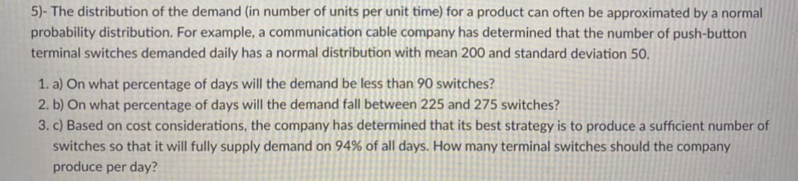 5)- The distribution of the demand (in number of units per unit time) for a product can often be approximated by a normal
probability distribution. For example, a communication cable company has determined that the number of push-button
terminal switches demanded daily has a normal distribution with mean 200 and standard deviation 50.
1. a) On what percentage of days will the demand be less than 90 switches?
2. b) On what percentage of days will the demand fall between 225 and 275 switches?
3. c) Based on cost considerations, the company has determined that its best strategy is to produce a sufficient number of
switches so that it will fully supply demand on 94% of all days. How many terminal switches should the company
produce per day?
