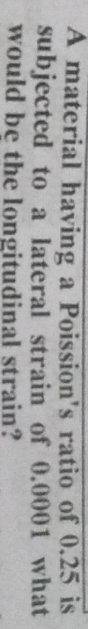 A material having a Poission's ratio of 0.25 is
subjected to a lateral strain of 0.0001 what
would be the longitudinal strain?
