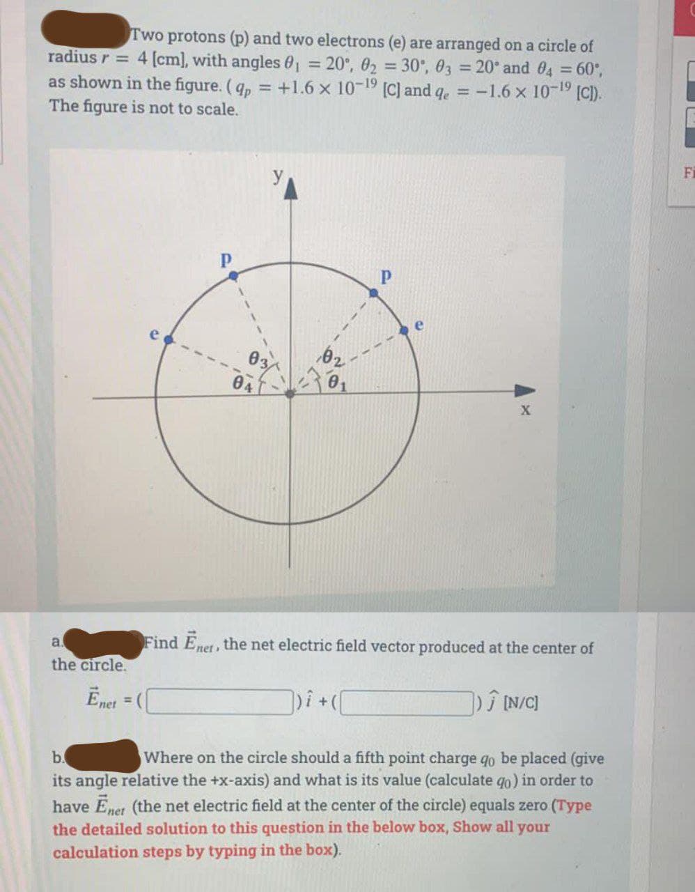 Two protons (p) and two electrons (e) are arranged on a circle of
radius r = 4 [cm], with angles 0₁ = 20°, 0₂ = 30°, 03 = 20° and 04 = 60°,
as shown in the figure. (qp = +1.6 x 10-1⁹ [C] and qe = -1.6 x 10-¹⁹ [C]).
The figure is not to scale.
a
the circle.
04
Ēnet = (
02
P
Find Enet, the net electric field vector produced at the center of
])i + ( [
]) Ĵ [N/C]
b.
Where on the circle should a fifth point charge qo be placed (give
its angle relative the +x-axis) and what is its value (calculate qo) in order to
have Enet (the net electric field at the center of the circle) equals zero (Type
the detailed solution to this question in the below box, Show all your
calculation steps by typing in the box).
X
Fi