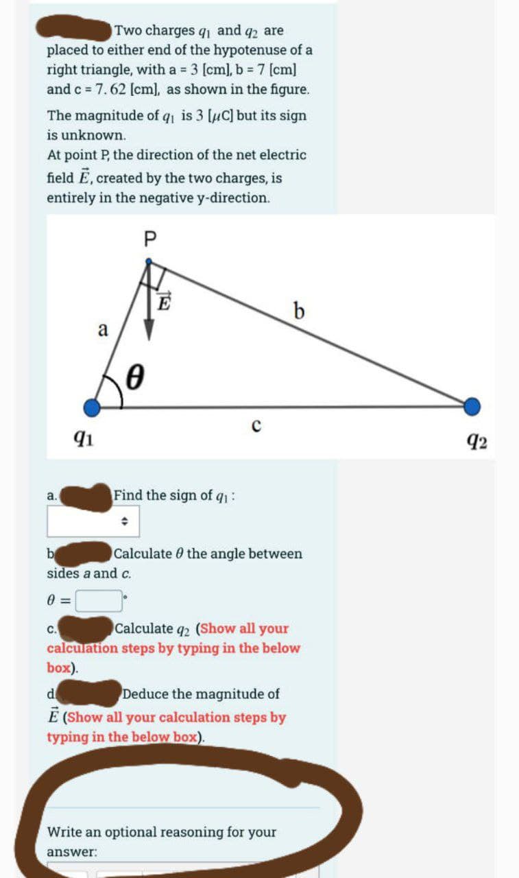 Two charges q₁ and q2 are
placed to either end of the hypotenuse of a
right triangle, with a = 3 [cm], b = 7 [cm]
and c = 7.62 [cm], as shown in the figure.
The magnitude of q₁ is 3 [μC] but its sign
is unknown.
At point P, the direction of the net electric
field Ē, created by the two charges, is
entirely in the negative y-direction.
P
a.
91
a
C.
0
16
b
sides a and c.
0=
E
Find the sign of q₁:
◆
Calculate the angle between
b
Calculate q2 (Show all your
calculation steps by typing in the below
box).
d
Deduce the magnitude of
Ē (Show all your calculation steps by
typing in the below box).
Write an optional reasoning for your
answer:
92