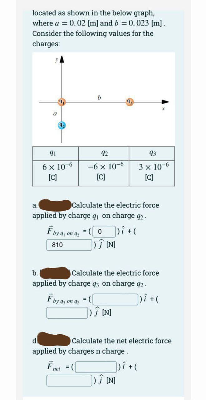 located as shown in the below graph,
where a = 0.02 [m] and b = 0.023 [m].
Consider the following values for the
charges:
a.
9,
91
6 x 10-6
[C]
F by 9, on 92
810
F by
b
92
-6 x 10-6
[C]
Calculate the electric force
applied by charge q₁ on charge 92.
|)i + (
by q3 on 92
= (0
Ĵ[N]
b.
applied by charge 93 on charge 92.
Calculate the electric force
93
3 x 10-6
[C]
= ([
]) Ĵ [N]
d.
applied by charges n charge.
Fnet = (
Calculate the net electric force
])i + (
]) Ĵ [N]
])i + (