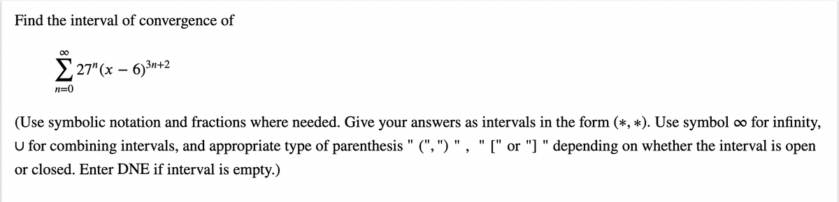 Find the interval of convergence of
00
2 27" (x – 6)3n+2
n=0
(Use symbolic notation and fractions where needed. Give your answers as intervals in the form (*, *). Use symbol co for infinity,
U for combining intervals, and appropriate type of parenthesis " (", ") " , " [" or "] " depending on whether the interval is open
or closed. Enter DNE if interval is empty.)
