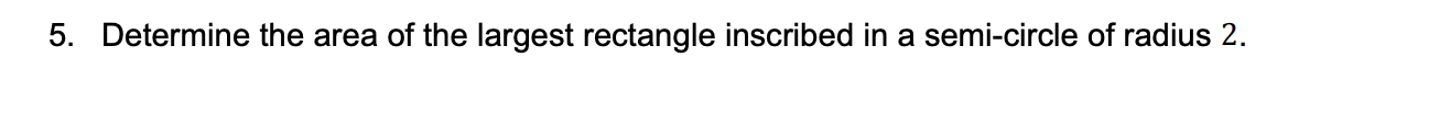 5. Determine the area of the largest rectangle inscribed in a semi-circle of radius 2.
