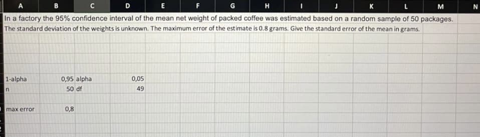 B
с
D
E
F
G
H
K
M
In a factory the 95% confidence interval of the mean net weight of packed coffee was estimated based on a random sample of 50 packages.
The standard deviation of the weights is unknown. The maximum error of the estimate is 0.8 grams. Give the standard error of the mean in grams.
1-alpha
n
max error
0,95 alpha
50 df
0,8
0,05
49
N