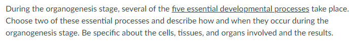 During the organogenesis stage, several of the five essential developmental processes take place.
Choose two of these essential processes and describe how and when they occur during the
organogenesis stage. Be specific about the cells, tissues, and organs involved and the results.
