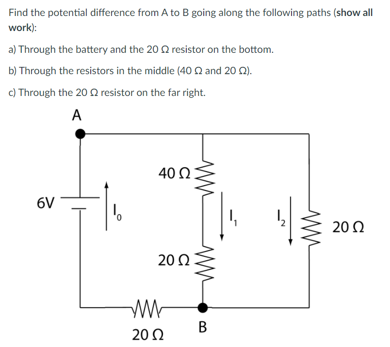 Find the potential difference from A to B going along the following paths (show all
work):
a) Through the battery and the 20 Q resistor on the bottom.
b) Through the resistors in the middle (40 Q and 20 Q).
c) Through the 20 Q resistor on the far right.
A
40 Q
6V
0,
20 2
20 Q
В
20 2
