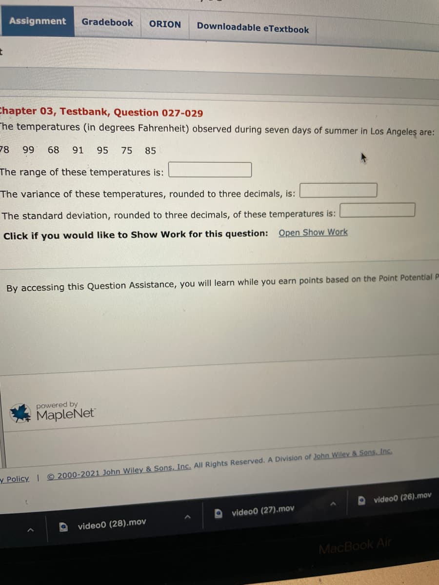 Assignment
Gradebook
ORION
Downloadable eTextbook
Chapter 03, Testbank, Question 027-029
The temperatures (in degrees Fahrenheit) observed during seven days of summer in Los Angeles are:
78
99
68
91
95
75 85
The range of these temperatures is:
The variance of these temperatures, rounded to three decimals, is:
The standard deviation, rounded to three decimals, of these temperatures is:
Click if you would like to Show Work for this question: Open Show Work
By accessing this Question Assistance, you will learn while you earn points based on the Point Potential P
powered by
MapleNet
y Policy | © 2000-2021 John Wiley & Sons, Inc. All Rights Reserved. A Division of John Wiley & Sons, Inc.
O video0 (26).mov
video0 (27).mov
video0 (28).mov
MacBook Air
