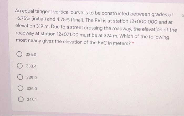 An equal tangent vertical curve is to be constructed between grades of
-6.75% (initial) and 4.75% (final). The PVI is at station 12+000.000 and at
elevation 319 m. Due to a street crossing the roadway, the elevation of the
roadway at station 12+071.00 must be at 324 m. Which of the following
most nearly gives the elevation of the PVC in meters? *
335.0
O 330.4
339.0
330.0
348.1
