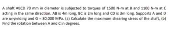 A shaft ABCD 70 mm in diameter is subjected to torques of 1500 N-m at B and 1100 N-m at C
acting in the same direction. AB is 4m long, BC is 2m long and CD is 3m long. Supports A and D
are unyielding and G = 80,000 MPa. (a) Calculate the maximum shearing stress of the shaft, (b)
Find the rotation between A and C in degrees.
