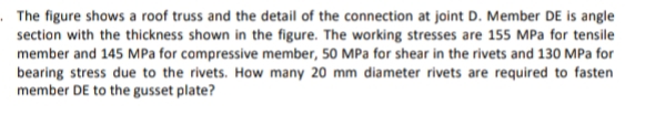 The figure shows a roof truss and the detail of the connection at joint D. Member DE is angle
section with the thickness shown in the figure. The working stresses are 155 MPa for tensile
member and 145 MPa for compressive member, 50 MPa for shear in the rivets and 130 MPa for
bearing stress due to the rivets. How many 20 mm diameter rivets are required to fasten
member DE to the gusset plate?
