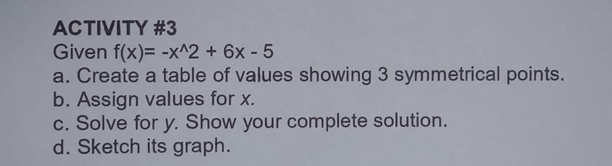 ACTIVITY #3
Given f(x)= -x^2 + 6x - 5
a. Create a table of values showing 3 symmetrical points.
b. Assign values for x.
c. Solve for y. Show your complete solution.
d. Sketch its graph.
